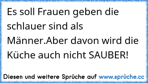 Es soll Frauen geben die schlauer sind als Männer.
Aber davon wird die Küche auch nicht SAUBER!