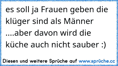 es soll ja Frauen geben die klüger sind als Männer ....aber davon wird die küche auch nicht sauber :)