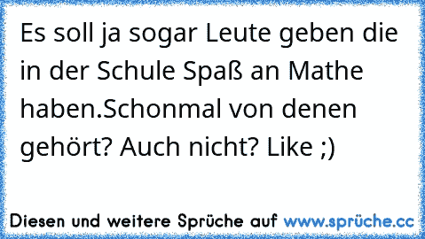 Es soll ja sogar Leute geben die in der Schule Spaß an Mathe haben.
Schonmal von denen gehört? 
Auch nicht? Like ;)