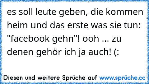 es soll leute geben, die kommen heim und das erste was sie tun: "facebook gehn"! ooh ... zu denen gehör ich ja auch! (: