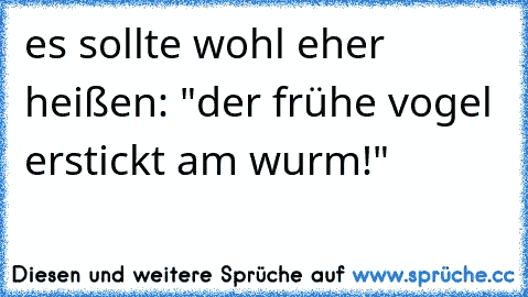 es sollte wohl eher heißen: "der frühe vogel erstickt am wurm!"