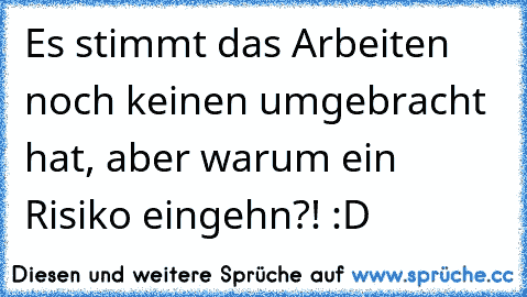 Es stimmt das Arbeiten noch keinen umgebracht hat, aber warum ein Risiko eingehn?! :D