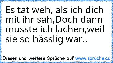 Es tat weh, als ich dich mit ihr sah,
Doch dann musste ich lachen,
weil sie so hässlig war..