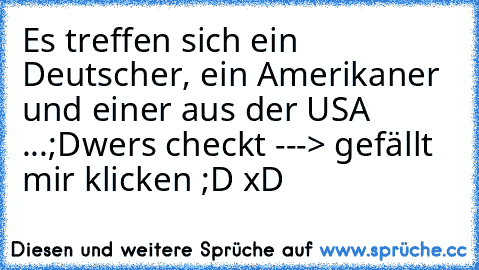 Es treffen sich ein Deutscher, ein Amerikaner und einer aus der USA ...´;D
wer´s checkt ---> gefällt mir klicken ;D xD