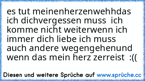 es tut meinen
herzen
wehh
das ich dich
vergessen muss  ♥
ich komme nicht weiter
wenn ich immer dich liebe 
ich muss auch andere wegen
gehen
und wenn das mein herz zerreist ♥ :((