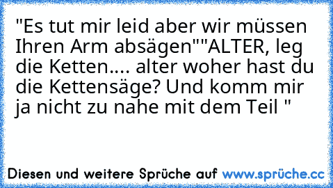 "Es tut mir leid aber wir müssen Ihren Arm absägen"
"ALTER, leg die Ketten.... alter woher hast du die Kettensäge? Und komm mir ja nicht zu nahe mit dem Teil "