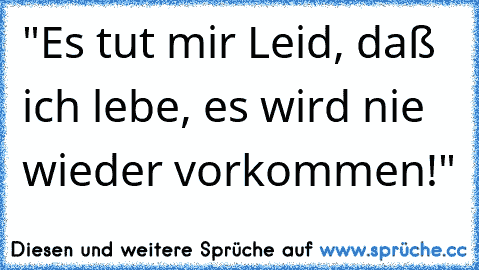 "Es tut mir Leid, daß ich lebe, es wird nie wieder vorkommen!"