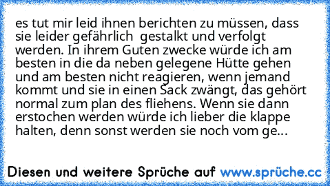 es tut mir leid ihnen berichten zu müssen, dass sie leider gefährlich  gestalkt und verfolgt werden. In ihrem Guten zwecke würde ich am besten in die da neben gelegene Hütte gehen und am besten nicht reagieren, wenn jemand kommt und sie in einen Sack zwängt, das gehört normal zum plan des fliehens. Wenn sie dann erstochen werden würde ich lieber die klappe halten, denn sonst werden sie noch vom...