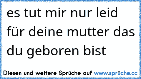 es tut mir nur leid für deine mutter das du geboren bist