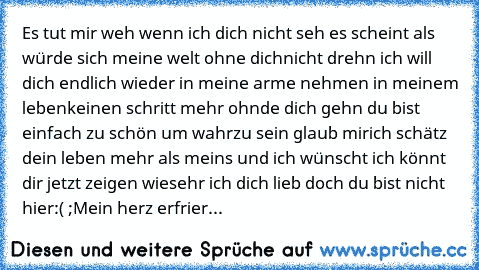 Es tut mir weh wenn ich dich nicht seh es scheint als würde sich meine welt ohne dich
nicht drehn ich will dich endlich wieder in meine arme nehmen in meinem leben
keinen schritt mehr ohnde dich gehn du bist einfach zu schön um wahrzu sein glaub mir
ich schätz dein leben mehr als meins und ich wünscht ich könnt dir jetzt zeigen wie
sehr ich dich lieb doch du bist nicht hier:( ;Mein herz erfrier...