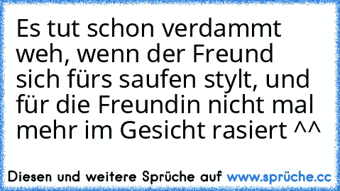 Es tut schon verdammt weh, wenn der Freund sich fürs saufen stylt, und für die Freundin nicht mal mehr im Gesicht rasiert ^^