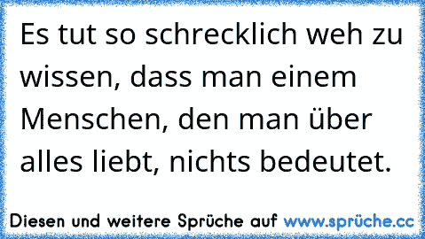 Es tut so schrecklich weh zu wissen, dass man einem Menschen, den man über alles liebt, nichts bedeutet.