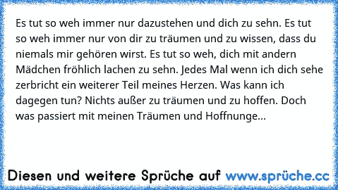 Es tut so weh immer nur dazustehen und dich zu sehn. Es tut so weh immer nur von dir zu träumen und zu wissen, dass du niemals mir gehören wirst. Es tut so weh, dich mit andern Mädchen fröhlich lachen zu sehn. Jedes Mal wenn ich dich sehe zerbricht ein weiterer Teil meines Herzen. Was kann ich dagegen tun? Nichts außer zu träumen und zu hoffen. Doch was passiert mit meinen Träumen und Hoffnunge...