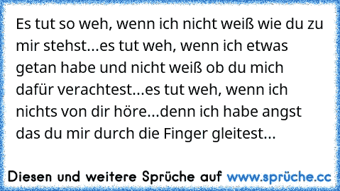 Es tut so weh, wenn ich nicht weiß wie du zu mir stehst...
es tut weh, wenn ich etwas getan habe und nicht weiß ob du mich dafür verachtest...
es tut weh, wenn ich nichts von dir höre...
denn ich habe angst das du mir durch die Finger gleitest...