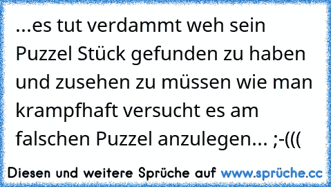 ...es tut verdammt weh sein Puzzel Stück gefunden zu haben und zusehen zu müssen wie man krampfhaft versucht es am falschen Puzzel anzulegen... ;-(((