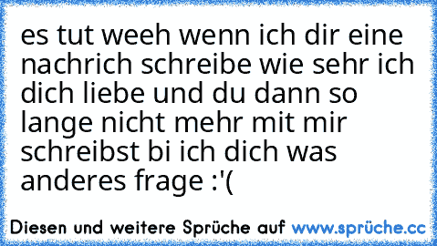 es tut weeh wenn ich dir eine nachrich schreibe wie sehr ich dich liebe und du dann so lange nicht mehr mit mir schreibst bi ich dich was anderes frage :'(