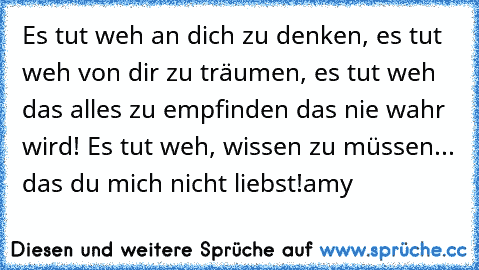 Es tut weh an dich zu denken, es tut weh von dir zu träumen, es tut weh das alles zu empfinden das nie wahr wird! Es tut weh, wissen zu müssen... das du mich nicht liebst!
amy