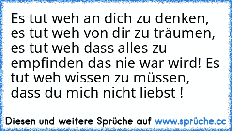 Es tut weh an dich zu denken, es tut weh von dir zu träumen, es tut weh dass alles zu empfinden das nie war wird! Es tut weh wissen zu müssen, dass du mich nicht liebst !