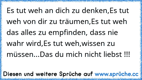 Es tut weh an dich zu denken,
Es tut weh von dir zu träumen,
Es tut weh das alles zu empfinden, dass nie wahr wird,
Es tut weh,wissen zu müssen...Das du mich nicht liebst !!!