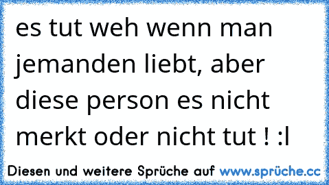 es tut weh wenn man jemanden liebt, aber diese person es nicht merkt oder nicht tut ! :l