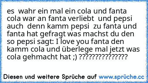 es  wahr ein mal ein cola und fanta cola war an fanta verliebt♥  und pepsi auch ♥ denn kamm pepsi  zu fanta und fanta hat gefragt was machst du den so pepsi sagt: I love you fanta den kamm cola und überlege mal jetzt was cola gehmacht hat ;) ??????????????? ♥