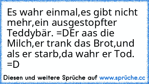 Es wahr einmal,
es gibt nicht mehr,
ein ausgestopfter Teddybär. =D
Er aas die Milch,
er trank das Brot,
und als er starb,
da wahr er Tod. =D