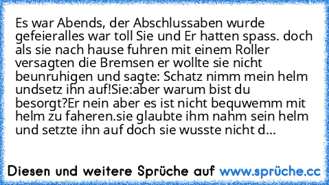 Es war Abends, der Abschlussaben wurde gefeier
alles war toll Sie und Er hatten spass. doch als sie nach hause fuhren mit einem Roller versagten die Bremsen er wollte sie nicht beunruhigen und sagte: Schatz nimm mein helm undsetz ihn auf!
Sie:aber warum bist du besorgt?
Er nein aber es ist nicht bequwemm mit helm zu faheren.
sie glaubte ihm nahm sein helm und setzte ihn auf doch sie wusste nicht d...