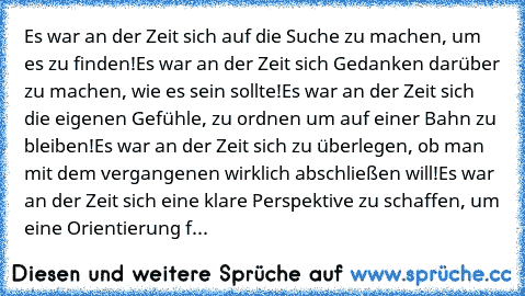 Es war an der Zeit sich auf die Suche zu machen, um es zu finden!
Es war an der Zeit sich Gedanken darüber zu machen, wie es sein sollte!
Es war an der Zeit sich die eigenen Gefühle, zu ordnen um auf einer Bahn zu bleiben!
Es war an der Zeit sich zu überlegen, ob man mit dem vergangenen wirklich abschließen will!
Es war an der Zeit sich eine klare Perspektive zu schaffen, um eine Orientierung f...