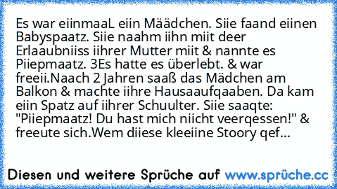 Es war eiinmaaL eiin Määdchen. Siie faand eiinen Babyspaatz. Siie naahm iihn miit deer Erlaaubniiss iihrer Mutter miit & nannte es Piiepmaatz. ♥3
Es hatte es überlebt. & war freeii.
Naach 2 Jahren saaß das Mädchen am Balkon & machte iihre Hausaaufqaaben. Da kam eiin Spatz auf iihrer Schuulter. Siie saaqte: "Piiepmaatz! Du hast mich niicht veerqessen!" & freeute sich.
Wem diiese kleeiine Stoory qef...