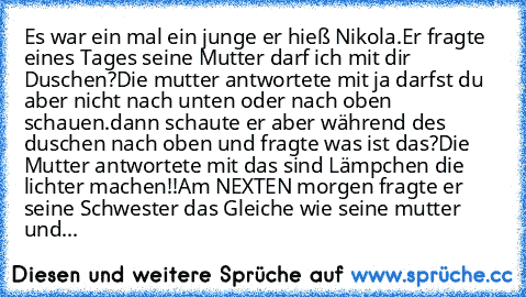 Es war ein mal ein junge er hieß Nikola.
Er fragte eines Tages seine Mutter darf ich mit dir Duschen?Die mutter antwortete mit ja darfst du aber nicht nach unten oder nach oben schauen.
dann schaute er aber während des duschen nach oben und fragte was ist das?Die Mutter antwortete mit das sind Lämpchen die lichter machen!!
Am NEXTEN morgen fragte er seine Schwester das Gleiche wie seine mutter ...