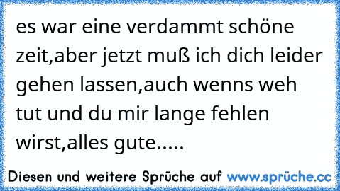 es war eine verdammt schöne zeit,aber jetzt muß ich dich leider gehen lassen,auch wenns weh tut und du mir lange fehlen wirst,alles gute.....