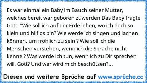 Es war einmal ein Baby im Bauch seiner Mutter, welches bereit war geboren zuwerden… Das Baby fragte Gott: "Wie soll ich auf der Erde leben, wo ich doch so klein und hilflos bin? Wie werde ich singen und lachen können, um fröhlich zu sein ? Wie soll ich die Menschen verstehen, wenn ich die Sprache nicht kenne ? Was werde ich tun, wenn ich zu Dir sprechen will, Gott? Und wer wird mich beschützen?...