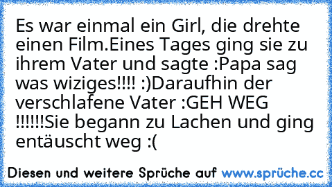 Es war einmal ein Girl, die drehte einen Film.
Eines Tages ging sie zu ihrem Vater und sagte :
Papa sag was wiziges!!!! :)
Daraufhin der verschlafene Vater :
GEH WEG !!!!!!
Sie begann zu Lachen und ging entäuscht weg :(