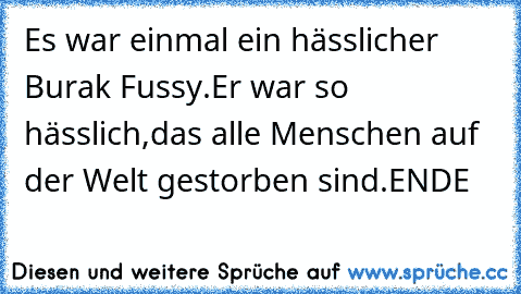 Es war einmal ein hässlicher Burak Fussy.
Er war so hässlich,das alle Menschen auf der Welt gestorben sind.ENDE