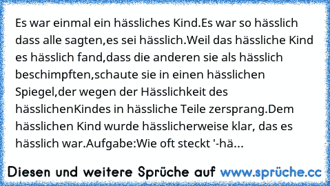 Es war einmal ein hässliches Kind.
Es war so hässlich dass alle sagten,
es sei hässlich.
Weil das hässliche Kind es hässlich fand,
dass die anderen sie als hässlich beschimpften,
schaute sie in einen hässlichen Spiegel,
der wegen der Hässlichkeit des hässlichen
Kindes in hässliche Teile zersprang.
Dem hässlichen Kind wurde hässlicher
weise klar, das es hässlich war.
Aufgabe:
Wie oft steckt '-hä...