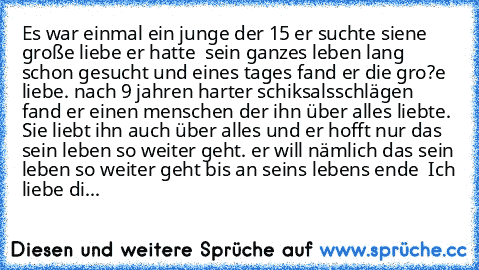 Es war einmal ein junge der 15 er suchte siene große liebe er hatte  sein ganzes leben lang schon gesucht und eines tages fand er die gro?e liebe. nach 9 jahren harter schiksalsschlägen fand er einen menschen der ihn über alles liebte. Sie liebt ihn auch über alles und er hofft nur das sein leben so weiter geht. er will nämlich das sein leben so weiter geht bis an seins lebens ende  ♥
Ich liebe di...