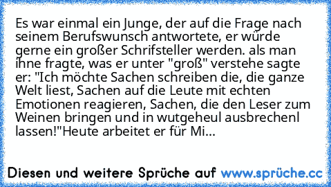 Es war einmal ein Junge, der auf die Frage nach seinem Berufswunsch antwortete, er würde gerne ein großer Schrifsteller werden. als man ihne fragte, was er unter "groß" verstehe sagte er: "Ich möchte Sachen schreiben die, die ganze Welt liest, Sachen auf die Leute mit echten Emotionen reagieren, Sachen, die den Leser zum Weinen bringen und in wutgeheul ausbrechenl lassen!"
Heute arbeitet er für...