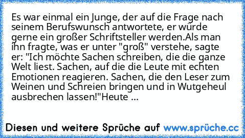 Es war einmal ein Junge, der auf die Frage nach seinem Berufswunsch antwortete, er würde gerne ein großer Schriftsteller werden.
Als man ihn fragte, was er unter "groß" verstehe, sagte er: "Ich möchte Sachen schreiben, die die ganze Welt liest. Sachen, auf die die Leute mit echten Emotionen reagieren. Sachen, die den Leser zum Weinen und Schreien bringen und in Wutgeheul ausbrechen lassen!"
Heu...