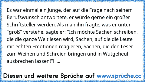 Es war einmal ein Junge, der auf die Frage nach seinem Berufswunsch antwortete, er würde gerne ein großer Schriftsteller werden. Als man ihn fragte, was er unter "groß" verstehe, sagte er: "Ich möchte Sachen schreiben, die die ganze Welt lesen wird, Sachen, auf die die Leute mit echten Emotionen reagieren, Sachen, die den Leser zum Weinen und Schreien bringen und in Wutgeheul ausbrechen lassen!...