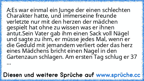 A:
Es war einmal ein Junge der einen schlechten Charakter hatte, und immerseine freunde verletzte nur mit den herzen der mädchen gespielt hat ohne zu wissen was er ihnen antut.
Sein Vater gab ihm einen Sack voll Nägel und sagte zu ihm, er müsse jedes Mal, wenn er die Geduld mit jemandem verliert oder das herz eines Mädchens bricht einen Nagel in den Gartenzaun schlagen. Am ersten Tag schlug er 37 ...