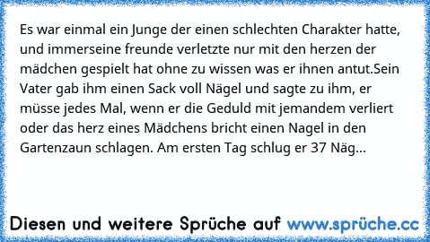 Es war einmal ein Junge der einen schlechten Charakter hatte, und immerseine freunde verletzte nur mit den herzen der mädchen gespielt hat ohne zu wissen was er ihnen antut.
Sein Vater gab ihm einen Sack voll Nägel und sagte zu ihm, er müsse jedes Mal, wenn er die Geduld mit jemandem verliert oder das herz eines Mädchens bricht einen Nagel in den Gartenzaun schlagen. Am ersten Tag schlug er 37 ...