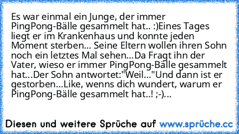 Es war einmal ein Junge, der immer PingPong-Bälle gesammelt hat.. :)
Eines Tages liegt er im Krankenhaus und konnte jeden Moment sterben... Seine Eltern wollen ihren Sohn noch ein letztes Mal sehen...
Da Fragt ihn der Vater, wieso er immer PingPong-Bälle gesammelt hat...
Der Sohn antwortet:"Weil..."
Und dann ist er gestorben...
Like, wenns dich wundert, warum er PingPong-Bälle gesammelt hat..! ...