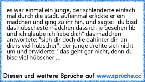 es war einmal ein junge, der schlenderte einfach mal durch die stadt. aufeinmal erlickte er ein mädchen und ging zu ihr hin, und sagte: "du bisd das hübscheste mädchen dass ich je gesehen hb und ich glaube ich liebe dich" das mädchen antwortete: "sieh dir doch die dahinter dir  an, die is viel hübscher". der junge drehte sich nicht um und erwiderte: "das geht gar nicht, denn du bisd viel hübscher ...