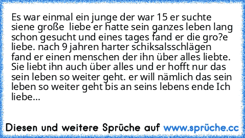 Es war einmal ein junge der war 15 er suchte siene große  liebe er hatte sein ganzes leben lang schon gesucht und eines tages fand er die gro?e liebe. nach 9 jahren harter schiksalsschlägen fand er einen menschen der ihn über alles liebte. Sie liebt ihn auch über alles und er hofft nur das sein leben so weiter geht. er will nämlich das sein leben so weiter geht bis an seins lebens ende ♥
Ich li...