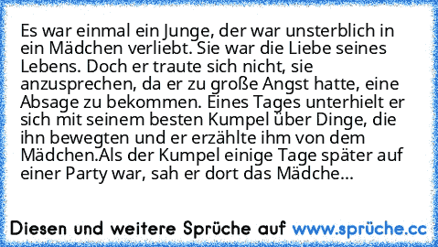 Es war einmal ein Junge, der war unsterblich in ein Mädchen verliebt. Sie war die Liebe seines Lebens. Doch er traute sich nicht, sie anzusprechen, da er zu große Angst hatte, eine Absage zu bekommen. Eines Tages unterhielt er sich mit seinem besten Kumpel über Dinge, die ihn bewegten und er erzählte ihm von dem Mädchen.
Als der Kumpel einige Tage später auf einer Party war, sah er dort das Mäd...