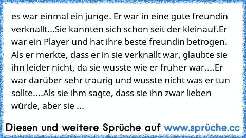 es war einmal ein junge. Er war in eine gute freundin verknallt...Sie kannten sich schon seit der kleinauf.
Er war ein Player und hat ihre beste freundin betrogen. Als er merkte, dass er in sie verknallt war, glaubte sie ihn leider nicht, da sie wusste wie er früher war....Er war darüber sehr traurig und wusste nicht was er tun sollte....Als sie ihm sagte, dass sie ihn zwar lieben würde, aber s...