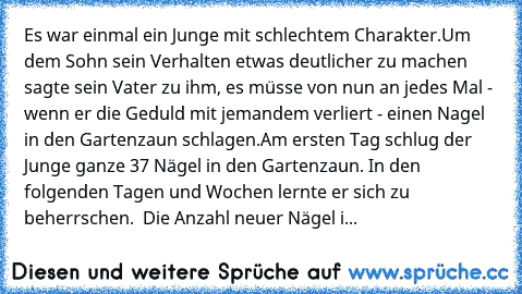 Es war einmal ein Junge mit schlechtem Charakter.
Um dem Sohn sein Verhalten etwas deutlicher zu machen sagte sein Vater zu ihm, es müsse von nun an jedes Mal -  wenn er die Geduld mit jemandem verliert - einen Nagel in den Gartenzaun schlagen.
Am ersten Tag schlug der Junge ganze 37 Nägel in den Gartenzaun. In den folgenden Tagen und Wochen lernte er sich zu beherrschen.  Die Anzahl neuer Nägel i...