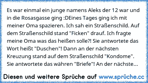 Es war einmal ein junge namens Aleks der 12 war und in die Rosasgasse ging :D
Eines Tages ging ich mit meiner Oma spazieren. Ich sah ein Straßenschild. Auf dem Straßenschild stand "Ficken" drauf. Ich fragte meine Oma was das heißen solle?! Sie antwortete das Wort heißt "Duschen"! Dann an der nächsten Kreuzung stand auf dem Straßenschild "Kondome". Sie antwortete das währen "Briefe"! An der näch...