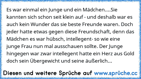 Es war einmal ein Junge und ein Mädchen....Sie kannten sich schon seit klein auf - und deshalb war es auch kein Wunder das sie beste Freunde waren. Doch jeder hatte etwas gegen diese Freundschaft, denn das Mädchen es war hübsch, intellegent- so wie eine junge Frau nun mal ausschauen sollte. Der Junge hingegen war zwar intellegent hatte ein Herz aus Gold doch sein Übergewicht und seine äußerliche E...