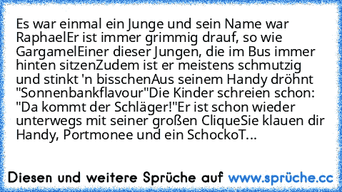 Es war einmal ein Junge und sein Name war Raphael
Er ist immer grimmig drauf, so wie Gargamel
Einer dieser Jungen, die im Bus immer hinten sitzen
Zudem ist er meistens schmutzig und stinkt 'n bisschen
Aus seinem Handy dröhnt "Sonnenbankflavour"
Die Kinder schreien schon: "Da kommt der Schläger!"
Er ist schon wieder unterwegs mit seiner großen Clique
Sie klauen dir Handy, Portmonee und ein SchockoT...